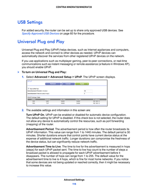 Page 118Advanced Settings11 8
CENTRIA WNDR4700/WNDR4720 
USB Settings
For added security, the router can be set up to share only approved USB devices. See 
Specify Approved USB Devices 
o
 n page 60  for the procedure.
Universal Plug and Play
Universal Plug and Play (UPnP) helps devices,  such as Internet appliances and computers, 
access the network and connect to other devices as needed. UPnP devices can 
automatically discover the se rvices from other registered UPnP devices on the network.
If you use...