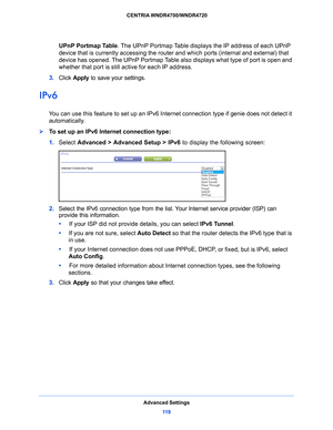 Page 119Advanced Settings11 9
 CENTRIA WNDR4700/WNDR4720
UPnP Portmap Table.
 The UPnP Portmap Table displays  the IP address of each UPnP 
device that is currently accessing the router  and which ports (internal and external) that 
device has opened. The UPnP Portmap Table also displays what type of port is open and 
whether that port is still active for each IP address. 
3.  Click  App
 ly to save your settings.
IPv6
You can use this feature to set up an IPv6 Internet connection type if genie does not detect...