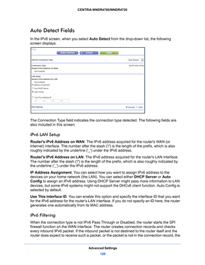 Page 120Advanced Settings120
CENTRIA WNDR4700/WNDR4720 
Auto Detect Fields
In the IPv6 screen, when you select 
Auto Detect from the drop-down list, the following 
screen displays.
The Connection Type field indicates the connecti on type detected. The following fields are 
also included in this screen:
IPv6 LAN Setup
Routers IPv6 Address on WAN . The IPv6 address acquired for the routers WAN (or 
Internet) interface. The number after the slash (/ ) is the length of the prefix, which is also 
roughly indicated by...