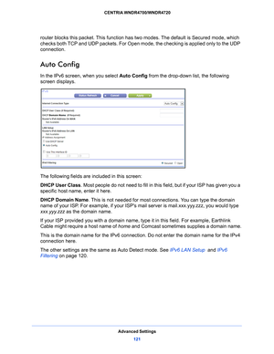 Page 121Advanced Settings121
 CENTRIA WNDR4700/WNDR4720
router blocks this packet. This function has 
two modes. The default is Secured mode, which 
checks both TCP and UDP packets. For Open m ode, the checking is applied only to the UDP 
connection. 
Auto Config
In the IPv6 screen, when you select  Auto Config from the drop-down list, the following 
screen displays.
The following fields are included in this screen:
DHCP User Class . Most pe
 ople do not need to fill in this field, but if your ISP has given you...