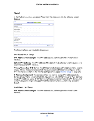 Page 123Advanced Settings123
 CENTRIA WNDR4700/WNDR4720
Fixed
In the IPv6 screen, when you select 
Fixed from the drop-down list, the following screen 
displays.
The following fields are included in this screen:
IPv6 Fixed WAN Setup
IPv6 Address/Prefix Length . The IPv6 address and prefix length of the routers WAN 
interface.
Default IPv6 Gateway . The
  IPv6 address of the default IPv6 gateway, which is supposed to 
be on the routers WAN interface.
Primary/Secondary DNS Server . 
 The DNS servers that resolve...