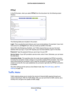 Page 125Advanced Settings125
 CENTRIA WNDR4700/WNDR4720
PPPoE
In the IPv6 screen, when you select 
PPPoE from the drop-down list, the following screen 
displays.
The following fields are included in this screen:
Login . 
This is usually the name that you use in your email address. For example, if your main 
mail account is JerAB@ISP.com, then you would put JerAB in this field.
Some ISPs (like Mindspring, Earthlink, and T-DSL) 
 require that you use your full email 
address when you log in. If your ISP requires...