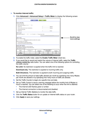 Page 126Advanced Settings126
CENTRIA WNDR4700/WNDR4720 
To monitor Internet traffic:
1. 
Click  Advanced > Advanced Setup > Traffic Meter  to display the following screen.
Scroll to view 
more settings
2. To enable the traffic meter, select the  Enable Traffic Meter check box.
3.  If
 you would like to record and restrict the volume of Internet traffic, select the  Traffic 
volume control  by radio button. You can select one of the following options for controlling 
the traffic volume:
No Limit . 
No...