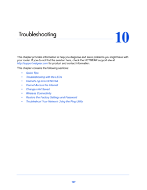 Page 127127
10
10.   Tro ub l e s h o ot i n g
This chapter provides information to help you diagnose and solve problems you might have with 
your router. If you do not find the solution here, check the NETGEAR support site at 
http://support.netgear.com for product and contact information.
This chapter contains the following sections:
•     Quick Tips 
•     Troubleshooting with the LEDs 
•     Cannot Log In to CENTRIA 
•     Cannot Access the Internet 
•     Changes Not Saved 
•     Wireless Connectivity 
•...