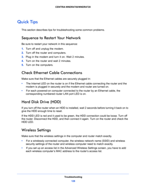 Page 128Troubleshooting
128 CENTRIA WNDR4700/WNDR4720 
Quick Tips
This section describes tips for troubleshooting some common problems.
Sequence to Restart Your Network
Be sure to restart your network in this sequence:
1. Turn off and unplug the modem. 
2. Turn off the router and computers.
3. Plug in the modem and turn it on. Wait 2 minutes.
4. Turn on the router and wait 2 minutes.
5. Turn on the computers.
Check Ethernet Cable Connections
Make sure that the Ethernet cables are securely plugged in: 
•     The...