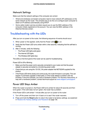 Page 129Troubleshooting129
 CENTRIA WNDR4700/WNDR4720
Network Settings
Make sure that the network settings of the computer are correct: 
•     
Wire
d and wirelessly connected computers need to have network (IP) addresses on the 
same network as the router. The simplest way to do this is to configure each computer to 
obtain an IP address automatically using DHCP. 
•      Some
 cable modem service providers require you to use the MAC address of the 
computer initially registered on the acco unt. You can view the...