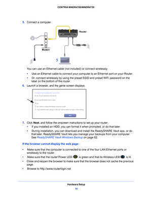 Page 14Hardware Setup14
CENTRIA WNDR4700/WNDR4720 
5. 
Connect a computer.
5
Router
Modem
You can use an Ethernet cable (not  included) or connect wirelessly. 
•      Use
 an Ethernet cable to connect your computer to an Ethernet port on your Router.
•     Or
, connect wirelessly by using the preset SSID and preset WiFi password on the 
label on the bottom of the router.
6.  Lau
nch a browser, and the genie screen displays.
7. Click  Next, and follow the onscreen instructions to set up your router.
•      If...