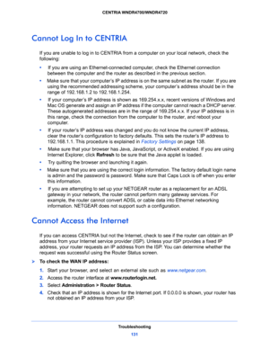 Page 131Troubleshooting
131  CENTRIA WNDR4700/WNDR4720
Cannot Log In to CENTRIA
If you are unable to log in to CENTRIA from a computer on your local network, check the 
following:
•     If you are using an Ethernet-connected computer, check the Ethernet connection 
between the computer and the router as described in the previous section.
•     Make sure that your computer’s IP address is on the same subnet as the router. If you are 
using the recommended addressing scheme, your computer’s address should be in...