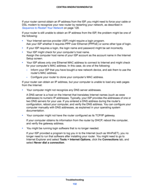 Page 132Troubleshooting
132 CENTRIA WNDR4700/WNDR4720 
If your router cannot obtain an IP address from the ISP, you might need to force your cable or 
DSL modem to recognize your new router by restarting your network, as described in 
Sequence to Restart Your Network on page 128.
If your router is still unable to obtain an IP address from the ISP, the problem might be one of 
the following:
•     Your Internet service provider (ISP) might require a login program.
Ask your ISP whether it requires PPP over...