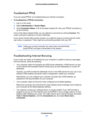 Page 133Troubleshooting
133  CENTRIA WNDR4700/WNDR4720
Troubleshoot PPPoE
If you are using PPPoE, try troubleshooting your Internet connection.
To troubleshoot a PPPoE connection:
1. Log in to the router.
2. Select Administration > Router Status.
3. Click Connection Status. If all of the steps indicate OK, then your PPPoE connection is 
up and working.
If any of the steps indicate Failed, you can attempt to reconnect by clicking Connect. The 
router continues to attempt to connect indefinitely.
If you cannot...