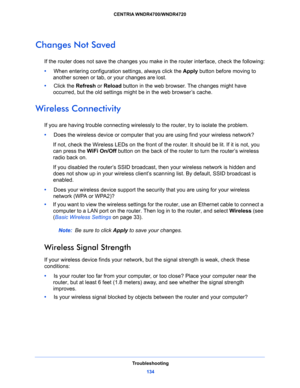 Page 134Troubleshooting
134 CENTRIA WNDR4700/WNDR4720 
Changes Not Saved
If the router does not save the changes you make in the router interface, check the following:
•     When entering configuration settings, always click the Apply button before moving to 
another screen or tab, or your changes are lost. 
•     Click the Refresh or Reload button in the web browser. The changes might have 
occurred, but the old settings might be in the web browser’s cache.
Wireless Connectivity
If you are having trouble...