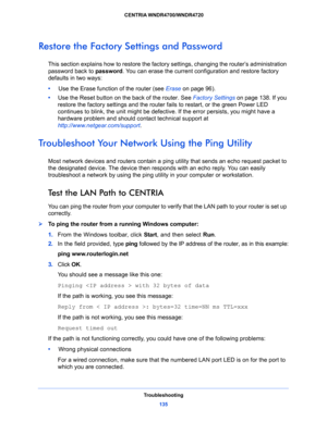 Page 135Troubleshooting
135  CENTRIA WNDR4700/WNDR4720
Restore the Factory Settings and Password
This section explains how to restore the factory settings, changing the router’s administration 
password back to password. You can erase the current configuration and restore factory 
defaults in two ways:
•     Use the Erase function of the router (see Erase on page 96).
•     Use the Reset button on the back of the router. See Factory Settings on page 138. If you 
restore the factory settings and the router fails...