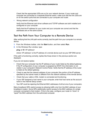 Page 136Troubleshooting
136 CENTRIA WNDR4700/WNDR4720 
Check that the appropriate LEDs are on for your network devices. If your router and 
computer are connected to a separate Ethernet switch, make sure that the link LEDs are 
on for the switch ports that are connected to your computer and router.
•     Wrong network configuration
Verify that the Ethernet card driver software and TCP/IP software are both installed and 
configured on your computer. 
Verify that the IP address for your router and your computer...