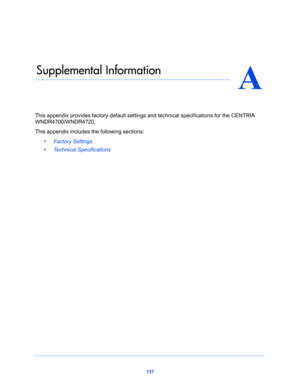 Page 137137
A
A.   Supplemental Information
This appendix provides factory default settings and technical specifications for the CENTRIA 
WNDR4700/WNDR4720.
This appendix includes the following sections:
•     Factory Settings 
•     Technical Specifications  