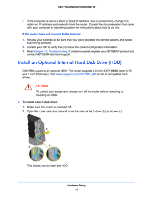 Page 15Hardware Setup15
 CENTRIA WNDR4700/WNDR4720
•     
If the computer is set to a static or fixed  IP address (this is uncommon), change it to 
obtain an IP address automatically from the  router. Consult the documentation that came 
with your computer or operating system for instructions about how to do this.
If the router does not connect to the Internet:
1.  Review your se
 ttings to be sure that you have selected the correct options and typed 
everything correctly. 
2.  Cont
act your ISP to verify that...