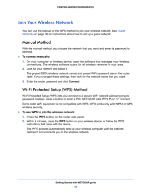 Page 24Getting Started with NETGEAR genie
24 CENTRIA WNDR4700/WNDR4720 
Join Your Wireless Network
You can use the manual or the WPS method to join your wireless network. See Guest 
Networks on page 36 for instructions about how to set up a guest network.
Manual Method
With the manual method, you choose the network that you want and enter its password to 
connect.
To connect manually:
1. On your computer or wireless device, open the software that manages your wireless 
connections. The wireless software scans...