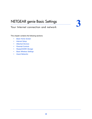 Page 2626
3
3.   NETGEAR genie Basic Settings
Your Internet connection and network
This chapter contains the following sections:
•     Basic Home Screen 
•     Internet Setup 
•     Attached Devices 
•     Parental Controls 
•     ReadySHARE Storage 
•     Basic Wireless Settings 
•     Guest Networks  