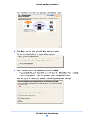 Page 31NETGEAR genie Basic Settings31
 CENTRIA WNDR4700/WNDR4720
After installation, Live Parental Controls automatically starts.
5. 
Click  Next, read the note, and click  Next again to proceed.
You are prompted to log in or create a free account.
6.  Select the radio button that applies to you and click  Next.
•      If you already have an Open DNS accoun
 t, leave the Ye s radio button selected. 
•      If you do 
 not have an OpenDNS account, select the  No radio button. 
After you log on or create your...