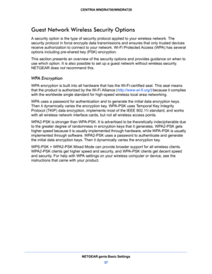 Page 37NETGEAR genie Basic Settings
37  CENTRIA WNDR4700/WNDR4720
Guest Network Wireless Security Options
A security option is the type of security protocol applied to your wireless network. The 
security protocol in force encrypts data transmissions and ensures that only trusted devices 
receive authorization to connect to your network. Wi-Fi Protected Access (WPA) has several 
options including pre-shared key (PSK) encryption. 
This section presents an overview of the security options and provides guidance on...