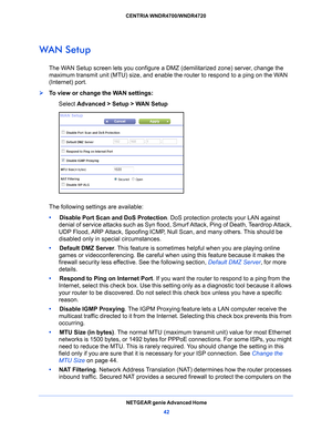 Page 42NETGEAR genie Advanced Home42
CENTRIA WNDR4700/WNDR4720 
WAN Setup
The WAN Setup screen lets you configure a DMZ (demilitarized zone) server, change the 
maximum transmit unit (MTU) size, and enable the router to respond to a ping on the WAN 
(Internet) port. 
To view or change the WAN settings:
Select Advanc
 ed > Setup > WAN Setup
The following settings are available:
•     Disab
le Port Scan and DoS Protection . DoS protection protects your LAN against 
denial of service attacks such as Syn flood,...