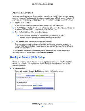 Page 48NETGEAR genie Advanced Home48
CENTRIA WNDR4700/WNDR4720 
Address Reservation
When you specify a reserved IP address for a computer on the LAN, that computer always 
receives the same IP address each time it ac
cesses the router’s DHCP server. Reserved IP 
addresses should be assigned to computers or se rvers that require permanent IP settings. 
To reserve an IP address: 
1. In the Add
 ress Reservation section of the screen, click the  Add button. 
2.  In
 the IP Address field, type the IP address to...