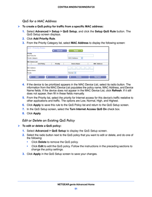 Page 51NETGEAR genie Advanced Home51
 CENTRIA WNDR4700/WNDR4720
QoS for a MAC Address
To create a QoS policy for traffic from a specific MAC address:
1. 
Select  Adv
 anced > Setup > QoS Setup , and click the Setup QoS Rule  button. The 
QoS Setup screen displays.
2.  Click  Add
  Priority Rule . 
3.  From the Priority Category 
 list, select MAC Address  to display the following screen:
4. If the device to be prioritized appears in the MAC Device List, select its radio button. The 
information from the MAC...