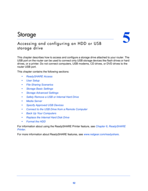 Page 5252
5
5.   Storage
Accessing and configuring an HDD or USB 
storage drive
This chapter describes how to access and configure a storage drive attached to your router. The 
USB port on the router can be used to connect only USB storage devices like flash drives or hard 
drives, or a printer. Do not connect computers, USB modems, CD drives, or DVD drives to the 
router USB port.
This chapter contains the following sections:
•     ReadySHARE Access 
•     User Setup 
•     File-Sharing Scenarios  
•...