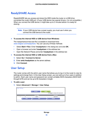 Page 53Storage53
 CENTRIA WNDR4700/WNDR4720
ReadySHARE Access
ReadySHARE lets you access and share th
e HDD inside the router or a USB drive 
connected the router USB port. (If your USB device has special drivers, it is not compatible.) 
When you connect the USB device, it might take  up to 2 minutes before it is ready for 
sharing.
Note:   If your USB device has a power supply, you must use it when you 
connect the USB device to the router. 
To access the internal HDD or USB device from Windows: 
The...