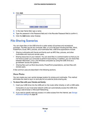 Page 54Storage54
CENTRIA WNDR4700/WNDR4720 
2. 
Click  Add.
3. In the User Name field, type a name.
4.  T
ype the password in the Password field and in the Re-enter Password field to confirm it.
5. Click the Add  but
 ton when finished. 
File-Sharing Scenarios
You can share files on the USB drive for a  wide variety of business and recreational 
purposes. The files can be any computer, Mac, or Linux file type including text files, Word, 
PowerPoint, Excel, MP3, pictures, and mult imedia files. USB drive...