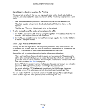 Page 55Storage
55  CENTRIA WNDR4700/WNDR4720
Store Files in a Central Location for Printing
This scenario is for a family that has one high-quality color printer directly attached to a 
computer, but not shared on the local area network (LAN). This family does not have a print 
server.
•     One family member has photos on a Macintosh computer that she wants to print.
•     The photo-capable color printer is directly attached to a PC, but not shared on the 
network.
•     The Mac and PC are not visible to each...