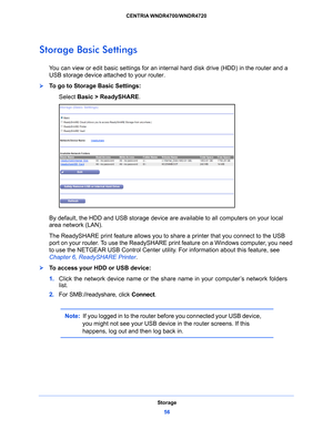 Page 56Storage56
CENTRIA WNDR4700/WNDR4720 
Storage Basic Settings
You can view or edit basic setti
ngs for an internal hard disk drive (HDD) in the router and a 
USB storage device attached to your router. 
To go to Storage Basic Settings:
Select Basic
  > ReadySHARE. 
By default, the HDD and USB storage device are  available to all computers on your local 
area network (LAN). 
The ReadySHARE print feature allows you to share a
  printer that you connect to the USB 
port on your router. To use the ReadySHARE...