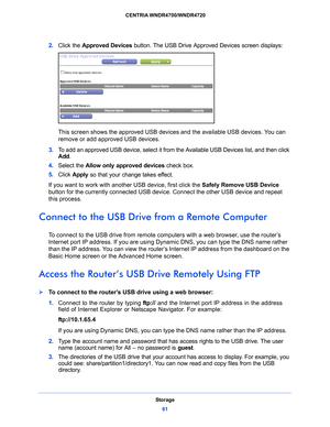 Page 61Storage61
 CENTRIA WNDR4700/WNDR4720
2. 
Click the Approved Devices  button. The USB Drive Approved Devices screen displays:
This screen shows the approved USB device s and the available USB devices. You can 
remove or add approved USB devices.
3.  T
o add an approved USB device, select it from the Available USB Devices list, and then click 
Add .
4.  Select th
 e Allow only approved devices  check box.
5.  Click  App
 ly so that your change takes effect.
If you want to work with another USB device,...