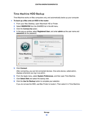 Page 64Storage64
CENTRIA WNDR4700/WNDR4720 
Time Machine HDD Backup
Time Machine works on Mac computers only, and automatically backs up your computer.
To back up a Mac onto an HDD in the router: 
1. 
From your Mac Desktop
 , open Macintosh HD or Finder. 
2.  Select  WNDR4700  fro
 m the SHARED list in the left menu.
3.  Click the Conn
 ect As button. 
4.  In
 the pop-up window, select  Registered User, and enter admin as the user name and 
password  as the password. 
5. Click  Connect.
After connecting, you...