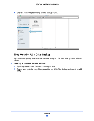 Page 65Storage65
 CENTRIA WNDR4700/WNDR4720
9. 
Enter the password ( password), and the backup begins.
Time Machine USB Drive Backup
If you are already using Time Machine software with your USB hard drive, you can skip this 
section.
To set up a USB drive for Time Machine:
1.Physically 
 connect the USB hard drive to your Mac.
2. On yo
ur Mac, go to the magnifying glass at the top right of the desktop, and search for  disk 
utility .  