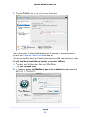 Page 66Storage66
CENTRIA WNDR4700/WNDR4720 
3.
Open the Disk Utility and format your drive, as shown here. 
The router supports GUID and MBR partitions  only. To see how to change the partition 
scheme, see  Change the Partition Scheme  on
  page 69. 
You can now use Time Machine wirelessly by c onn
 ecting the USB hard drive to your router.
To back up a Mac onto a USB drive attached to the router USB port: 
1. From your Mac Desktop
 , open Macintosh HD or Finder. 
2.  Click the Conn
 ect As button. 
3.  In...