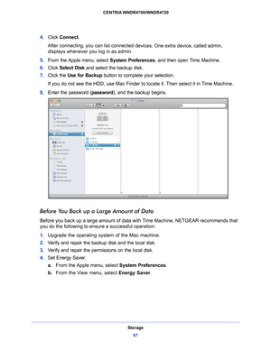 Page 67Storage67
 CENTRIA WNDR4700/WNDR4720
4. 
Click  Connect .
After connecting, you can list connected  d
 evices. One extra device, called admin, 
displays whenever you log in as admin. 
5.  From the Ap
 ple menu, select  System Preferences , and then open Time Machine. 
6.  Click  Sele
 ct Disk and select the backup disk. 
7.  Click the Use
  for Backup button to complete your selection. 
If you do not see the HDD, use Mac Finder to  locate it. 
 Then select it in Time Machine. 
8.  Ente
r the password (...