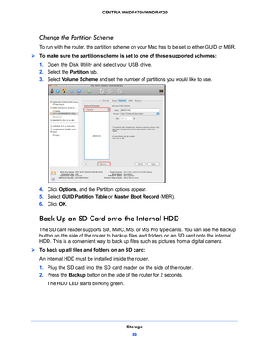 Page 69Storage69
 CENTRIA WNDR4700/WNDR4720
Change the Partition Scheme
To run with the router, the partition scheme on your Mac has to be set to either GUID or MBR. 
To make sure the partition scheme is set to one of these supported schemes:
1.
Open
 the Disk Utility and select your USB drive.
2.Select th
 e Partition  tab.
3. Select  V
 olume Scheme and set the number of partitions you would like to use.
4.Click  Options , and the Partition options appear.
5. Select  GU
 ID Partition Table  or Master Boot...