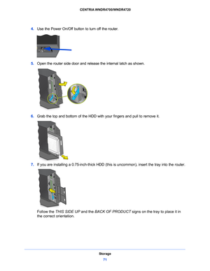 Page 71Storage71
 CENTRIA WNDR4700/WNDR4720
4. 
Use the Power On/Off button to turn off the router.
5. Open the router side door and release the internal latch as shown.
6. Grab the top and bottom of the HDD with your fingers and pull to remove it.
7. If you are installing a 0.75-inch-thi ck HDD (this is uncommon), insert the tray into the router.
Follow the THIS SIDE UP  and the BACK OF PRODUCT  signs on the tray to place it in 
the correct orientation.  