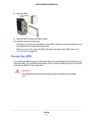 Page 72Storage72
CENTRIA WNDR4700/WNDR4720 
8. 
The connector
is up.
Insert the HDD.
9.  Close the latch to secure
  the HDD in place. 
10.  Close the side door of th
 e router.
If the latch is not in the correct position or the HDD is inserted in the wrong direction, then 
the side
  door to the router cannot be closed.
When you turn on the router, the HDD LED shows the status of the HDD. See  Table 1, 
LED description on p
 age 10 .
Format the HDD
If you install the HDD during your initial router setup, the...