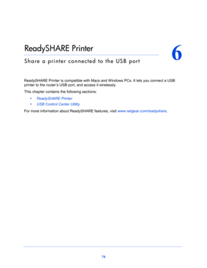 Page 7474
6
6.   ReadySHARE Printer
Share a printer connected to the USB port
ReadySHARE Printer is compatible with Macs and Windows PCs. It lets you connect a USB 
printer to the router’s USB port, and access it wirelessly. 
This chapter contains the following sections:
•     ReadySHARE Printer 
•     USB Control Center Utility 
For more information about ReadySHARE features, visit www.netgear.com/readyshare.  