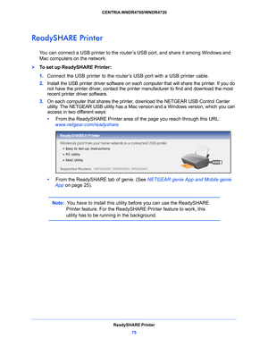 Page 75ReadySHARE Printer75
 CENTRIA WNDR4700/WNDR4720
ReadySHARE Printer
You can connect a USB printer to the router’s USB port, and share it among Windows and 
Mac computers on the network. 
To set up ReadySHARE Printer:
1. 
Con
nect the USB printer to the router’s USB port with a USB printer cable.
2. Inst
all the USB printer driver software  on each computer that will share the printer. If you do 
not have the printer driver, contact the printer manufacturer to find and download the most 
recent printer...