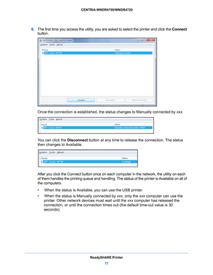 Page 77ReadySHARE Printer77
 CENTRIA WNDR4700/WNDR4720
6. 
The first time you access the utility, you are asked to select the printer and click the  Connect 
button.
Once the connection is established, the  status changes to Manually connected by  xxx.
You can click the Disconnect button at any time to releas e the connection. The status 
then changes to Available.
After you click the Connect button once on each co mputer in the network, the utility on each 
of them handles the printing queue and handling. The...