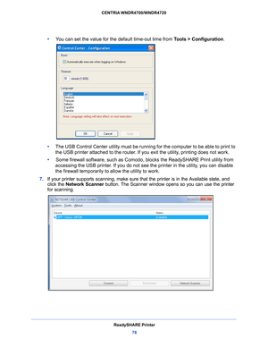 Page 78ReadySHARE Printer78
CENTRIA WNDR4700/WNDR4720 
•     
You can set the value for the default time-out time from  Tools > Configuration.
•      Th
e USB Control Center utility must be running for the computer to be able to print to 
the USB printer attached to the router. If you exit the utility, printing does not work.
•      Some fire
 wall software, such as Comodo, bl ocks the ReadySHARE Print utility from 
accessing the USB printer. If you do not see the printer in the utility, you can disable 
the...