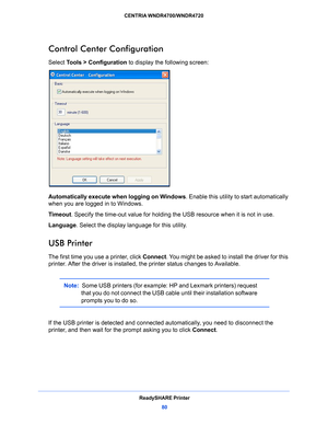 Page 80ReadySHARE Printer80
CENTRIA WNDR4700/WNDR4720 
Control Center Configuration
Select Tools > Configuration
 to display the following screen:
Automatically execute when logging on Windows . Enable this utility to start automatically 
when you are logged in to Windows.
Timeout . S
 pecify the time-out value for holding the USB resource when it is not in use.
Language. Select t
 he display language for this utility.
USB Printer
The first time you use a printer, click  Connect. You might be asked to install...