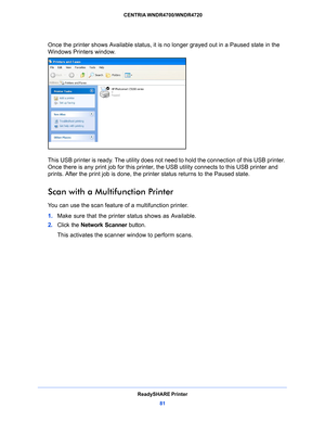 Page 81ReadySHARE Printer81
 CENTRIA WNDR4700/WNDR4720
Once the printer shows Available status, it is no longer grayed out in a Paused state in the 
Windows Printers window.
This USB printer is ready. The utility does not need to hold the connection of this USB printer. 
Once there is any print job for this printer, 
the USB utility connects to this USB printer and 
prints. After the print job is done, the printer status returns to the Paused state.
Scan with a Multifunction Printer
You can use the scan feature...