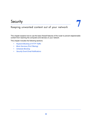 Page 8282
7
7.   Security
Keeping unwanted content out of your network
This chapter explains how to use the basic firewall features of the router to prevent objectionable 
content from reaching the computers and devices on your network. 
This chapter includes the following sections:
•     Keyword Blocking of HTTP Traffic 
•     Block Services (Port Filtering) 
•     Schedule Blocking 
•     Security Event Email Notifications  