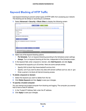 Page 83Security83
 CENTRIA WNDR4700/WNDR4720
Keyword Blocking of HTTP Traffic
Use keyword blocking to prevent certain types 
of HTTP traffic from accessing your network. 
The blocking can be always or according to a schedule.
1.  Select  Adv
 anced > Security >  Block Sites to display the following screen:
2.  Select one of the keyword blocking options:
•      Per Sche
 dule. Turn on keyword blocking according to the Schedule screen settings.
•      Always. T
 urn on keyword blocking all the time, independent...