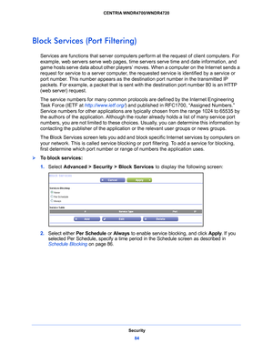 Page 84Security84
CENTRIA WNDR4700/WNDR4720 
Block Services (Port Filtering)
Services are functions that server computers per
form at the request of client computers. For 
example, web servers serve web pages, time se rvers serve time and date information, and 
game hosts serve data about other players’ moves. When a computer on the Internet sends a 
request for service to a server computer, the  requested service is identified by a service or 
port number. This number appears as the destination port number in...