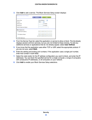 Page 85Security85
 CENTRIA WNDR4700/WNDR4720
3. 
Click  Add to add a service. The Block Services Setup screen displays:
4. From the Service Type list, select the application or service to allow or block. The list already 
displays several common services, but you are not limited to these choices. To add any 
additional services or applications that do not already appear, select  User Defined.
5.  If you kn
 ow that the application uses either TCP or UDP, select the appropriate protocol. If 
you are not sure,...