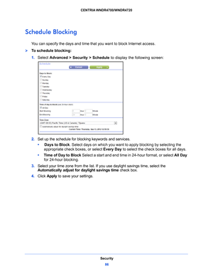 Page 86Security86
CENTRIA WNDR4700/WNDR4720 
Schedule Blocking
You can specify the days and time that you want to block Internet access.
To schedule blocking:
1. 
Select  Advance
 d > Security > Schedule to display the following screen:
2. Set up the schedule for blocking keywords and services.
•      Days
 to Block. Select days on which you want to apply blocking by selecting the 
appropriate check boxes, or select Every Day  to select the check boxes for all days. 
•      T
ime of Day to Block Select a start...